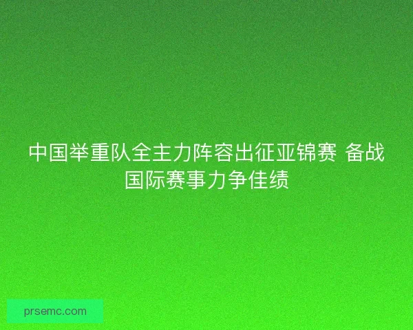 中国举重队全主力阵容出征亚锦赛 备战国际赛事力争佳绩