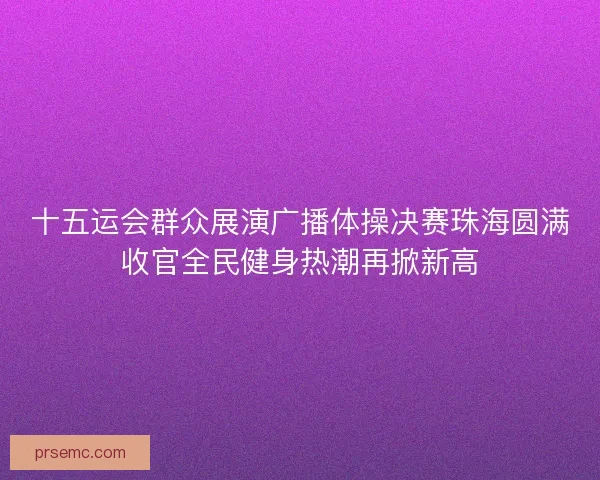 十五运会群众展演广播体操决赛珠海圆满收官全民健身热潮再掀新高