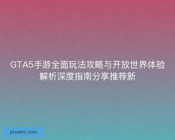 GTA5手游全面玩法攻略与开放世界体验解析深度指南分享推荐新