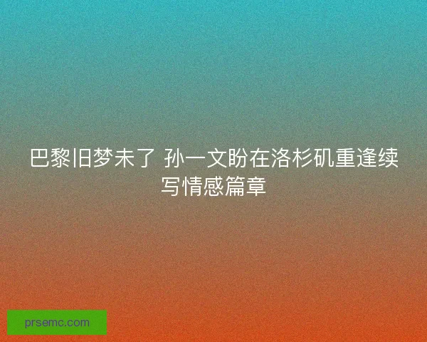 巴黎旧梦未了 孙一文盼在洛杉矶重逢续写情感篇章