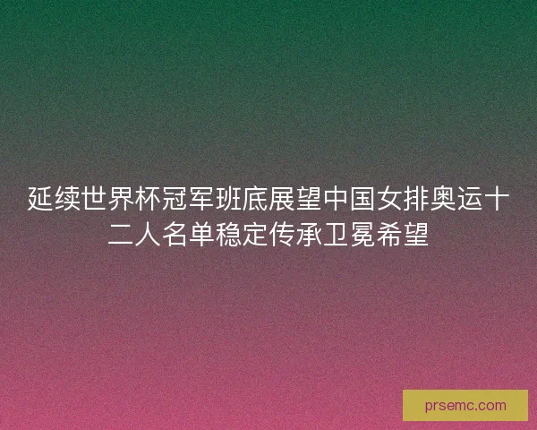 延续世界杯冠军班底展望中国女排奥运十二人名单稳定传承卫冕希望